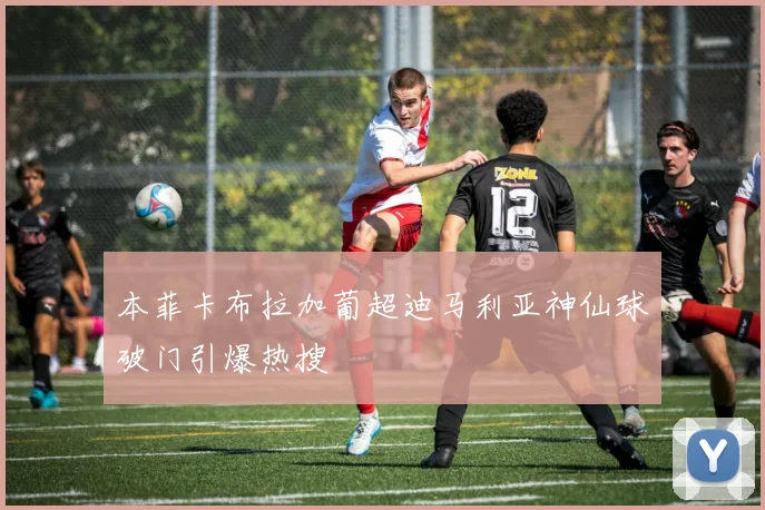 本菲卡布拉加葡超迪马利亚神仙球破门引爆热搜