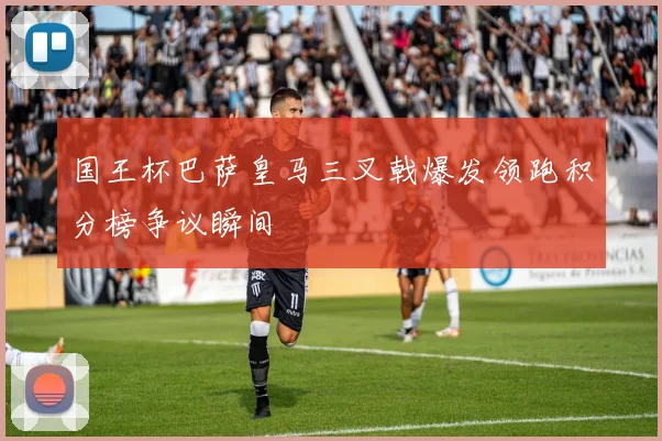国王杯巴萨皇马三叉戟爆发领跑积分榜争议瞬间
