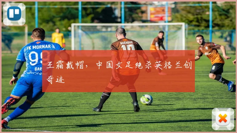 王霜戴帽，中国女足绝杀英格兰创奇迹