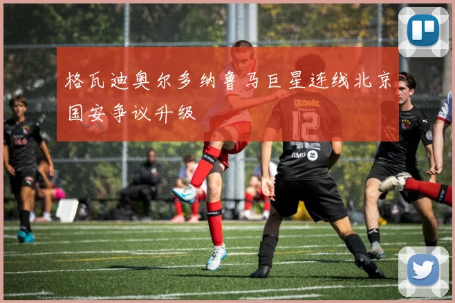 格瓦迪奥尔多纳鲁马巨星连线北京国安争议升级