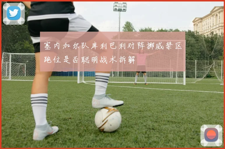 塞内加尔队库利巴利对阵挪威禁区跑位是否聪明战术拆解