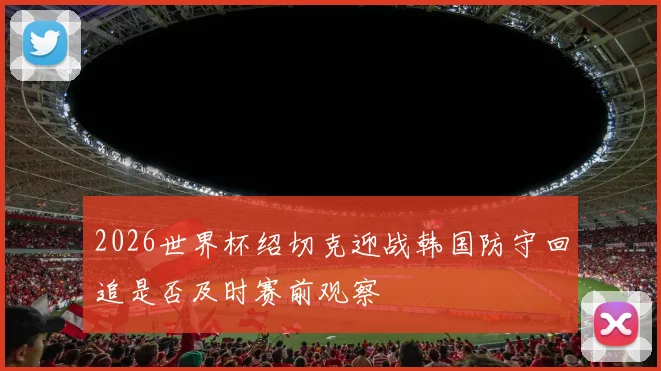 2026世界杯绍切克迎战韩国防守回追是否及时赛前观察
