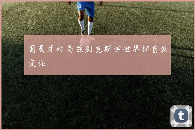 葡萄牙对乌兹别克斯坦世界杯首发变化