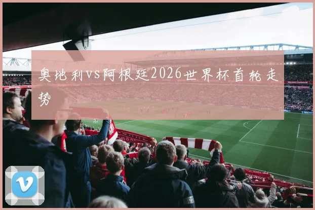 奥地利vs阿根廷2026世界杯首轮走势