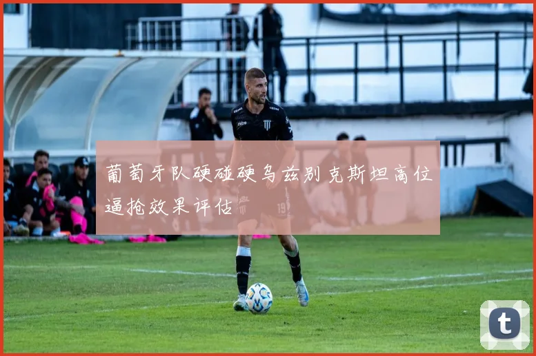葡萄牙队硬碰硬乌兹别克斯坦高位逼抢效果评估