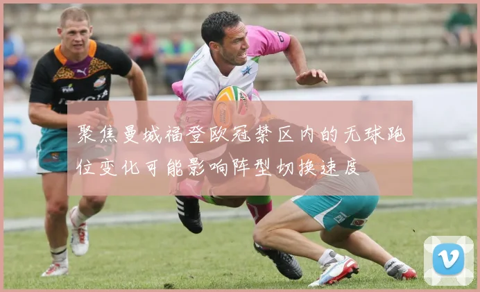 聚焦曼城福登欧冠禁区内的无球跑位变化可能影响阵型切换速度