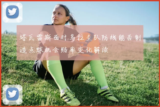 塔瓦雷斯面对乌拉圭队防线能否制造点球机会赔率变化解读