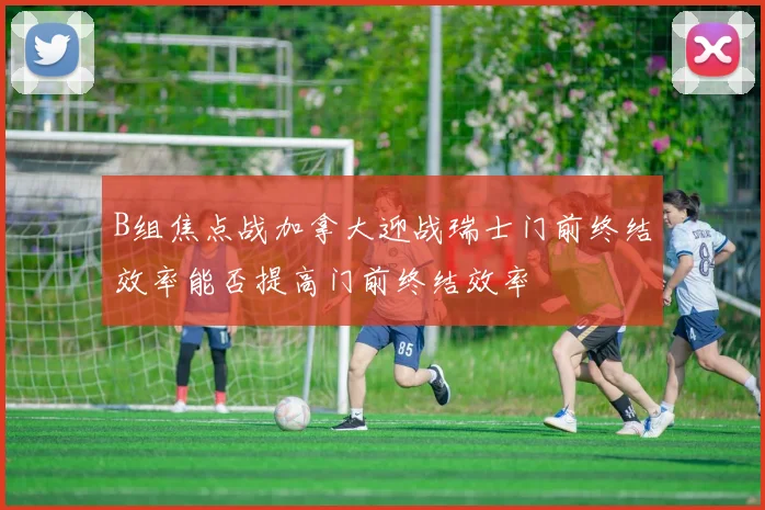 B组焦点战加拿大迎战瑞士门前终结效率能否提高门前终结效率