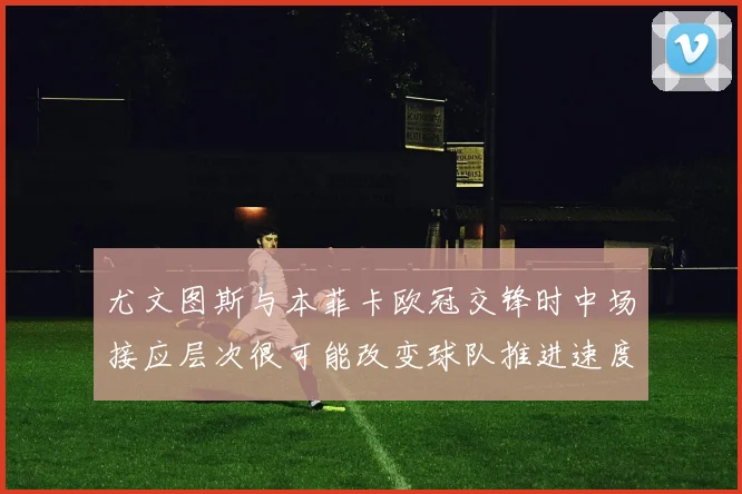 尤文图斯与本菲卡欧冠交锋时中场接应层次很可能改变球队推进速度