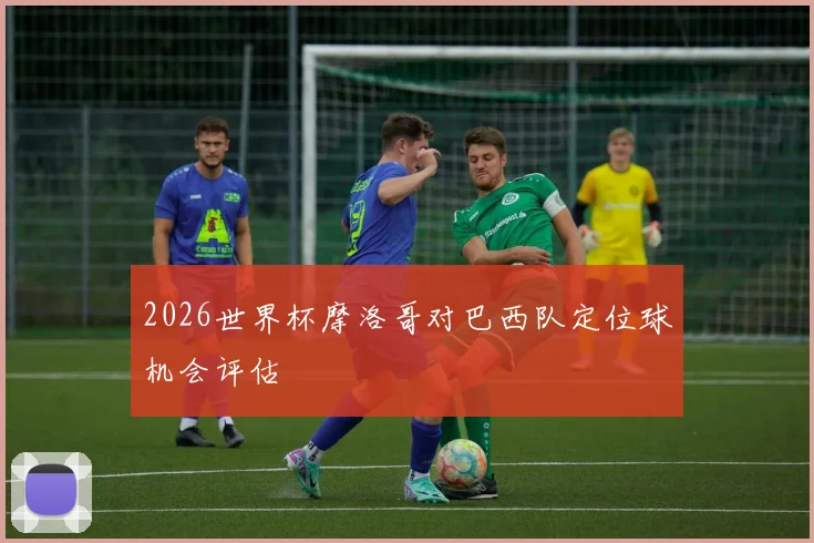 2026世界杯摩洛哥对巴西队定位球机会评估