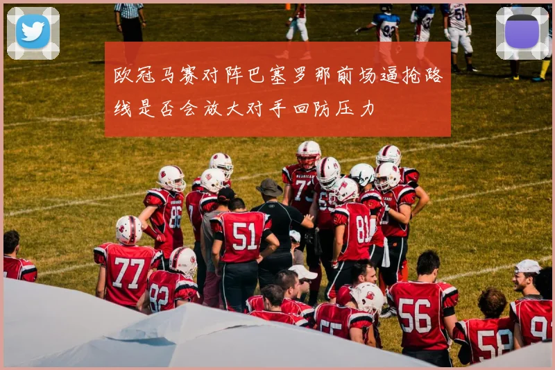 欧冠马赛对阵巴塞罗那前场逼抢路线是否会放大对手回防压力