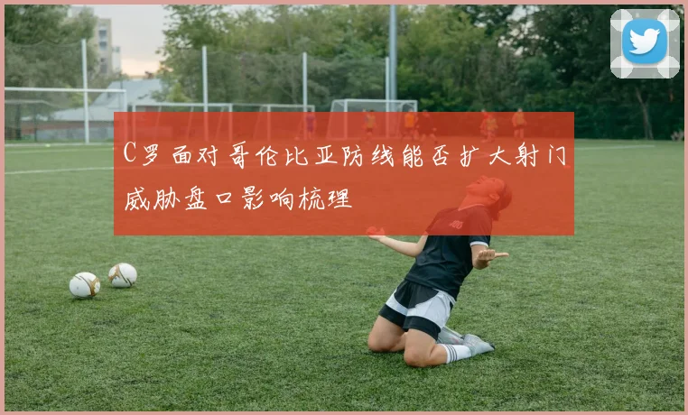 C罗面对哥伦比亚防线能否扩大射门威胁盘口影响梳理