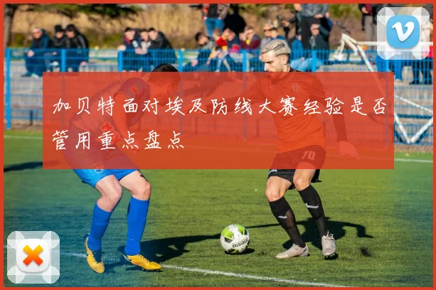 加贝特面对埃及防线大赛经验是否管用重点盘点
