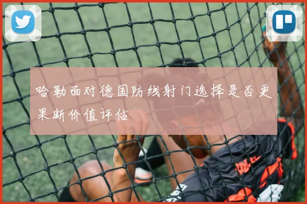 哈勒面对德国防线射门选择是否更果断价值评估