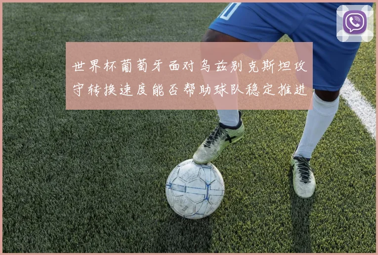 世界杯葡萄牙面对乌兹别克斯坦攻守转换速度能否帮助球队稳定推进