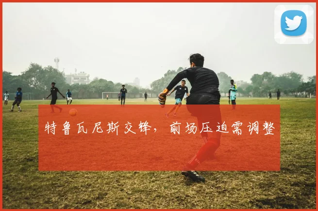 特鲁瓦尼斯交锋，前场压迫需调整