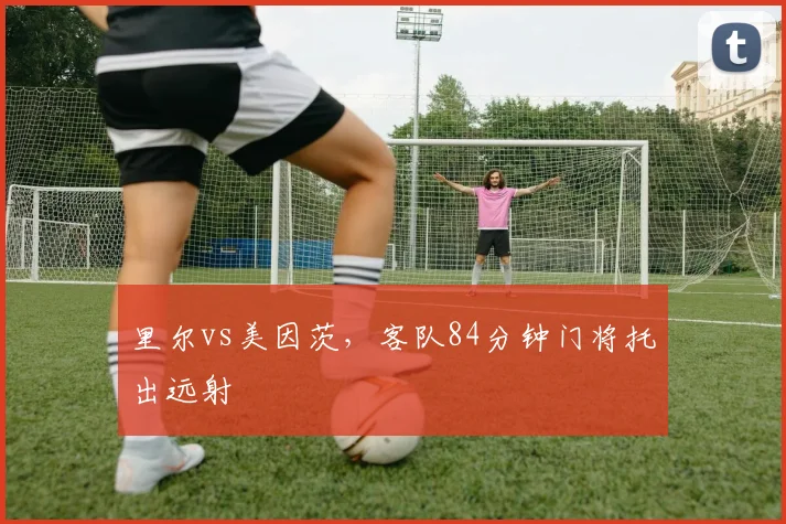 里尔vs美因茨，客队84分钟门将托出远射