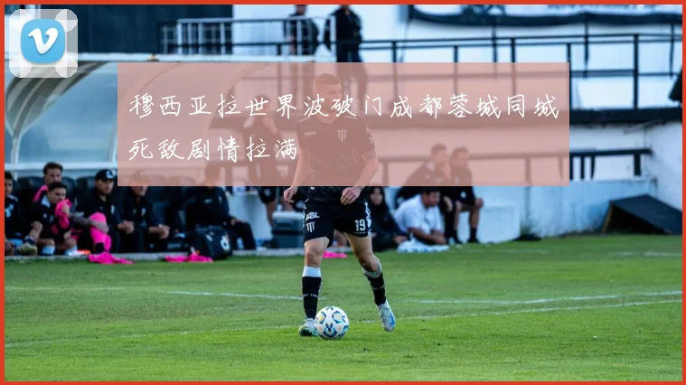 穆西亚拉世界波破门成都蓉城同城死敌剧情拉满