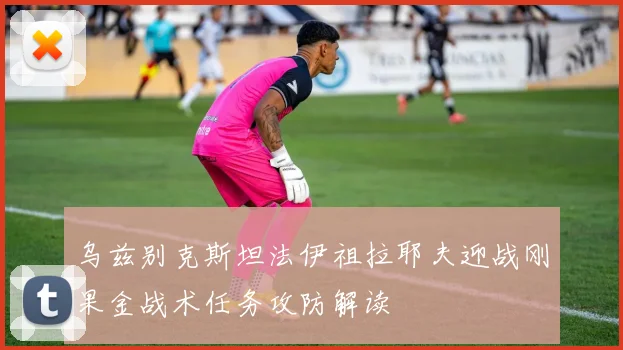 乌兹别克斯坦法伊祖拉耶夫迎战刚果金战术任务攻防解读
