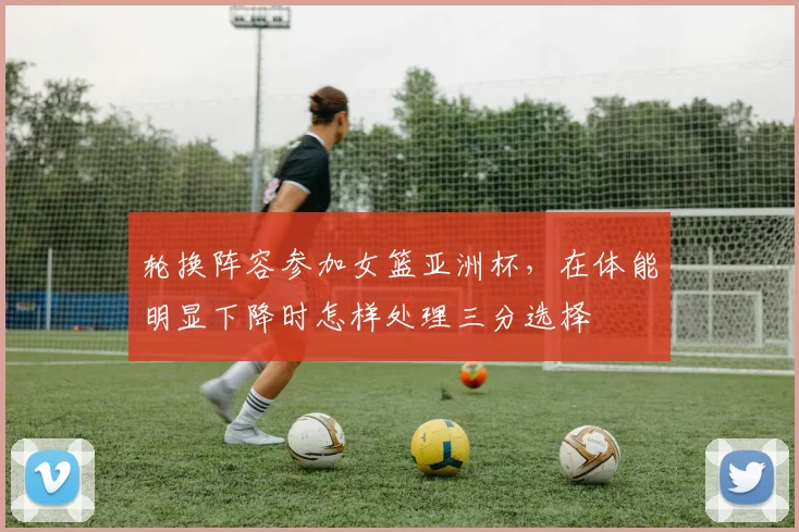 轮换阵容参加女篮亚洲杯，在体能明显下降时怎样处理三分选择