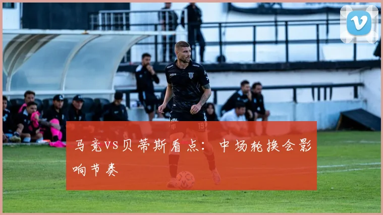 马竞vs贝蒂斯看点：中场轮换会影响节奏