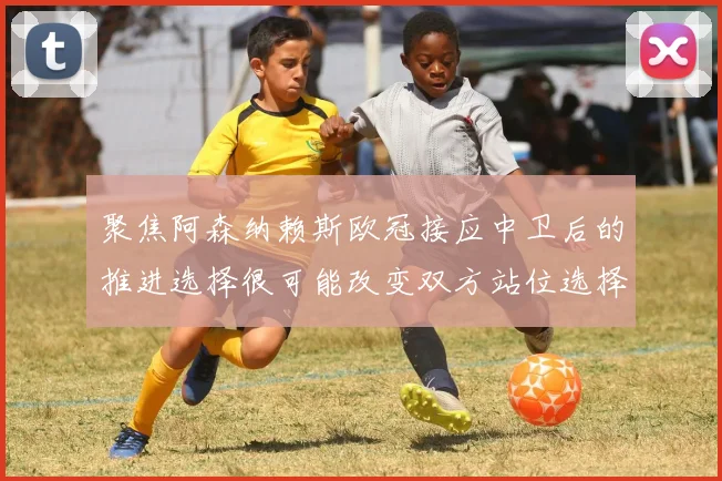聚焦阿森纳赖斯欧冠接应中卫后的推进选择很可能改变双方站位选择